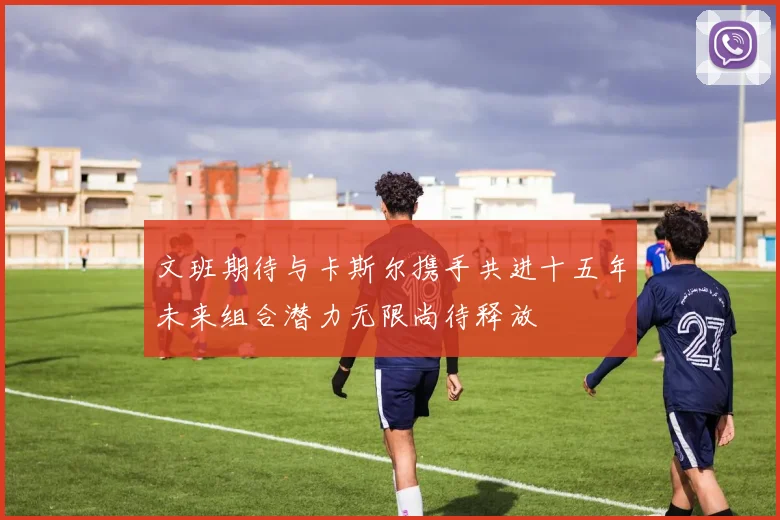 文班期待与卡斯尔携手共进十五年未来组合潜力无限尚待释放