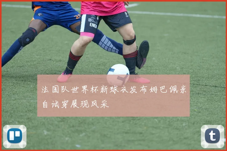 法国队世界杯新球衣发布姆巴佩亲自试穿展现风采