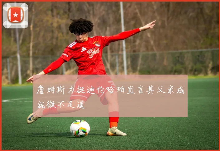 詹姆斯力挺迪伦哈珀直言其父亲成就微不足道