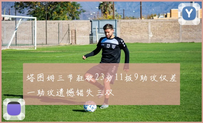 塔图姆三节狂砍23分11板9助攻仅差一助攻遗憾错失三双