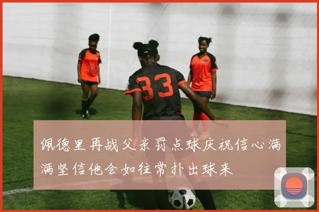 佩德里再战父亲罚点球庆祝信心满满坚信他会如往常扑出球来